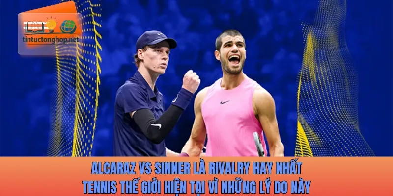Alcaraz vs Sinner là rivalry hay nhất tennis thế giới hiện tại vì những lý do này