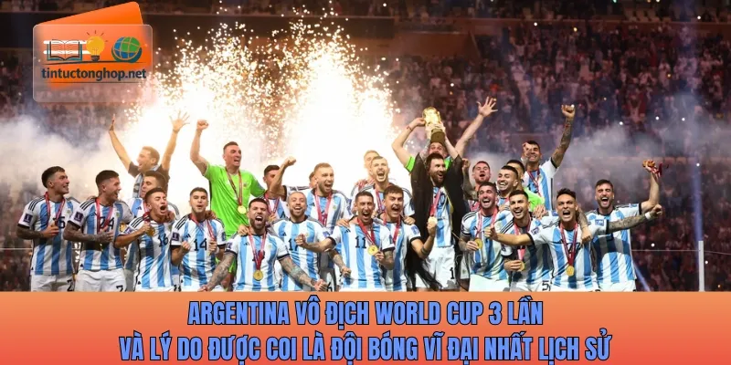 Argentina vô địch World Cup 3 lần và lý do được coi là đội bóng vĩ đại nhất lịch sử