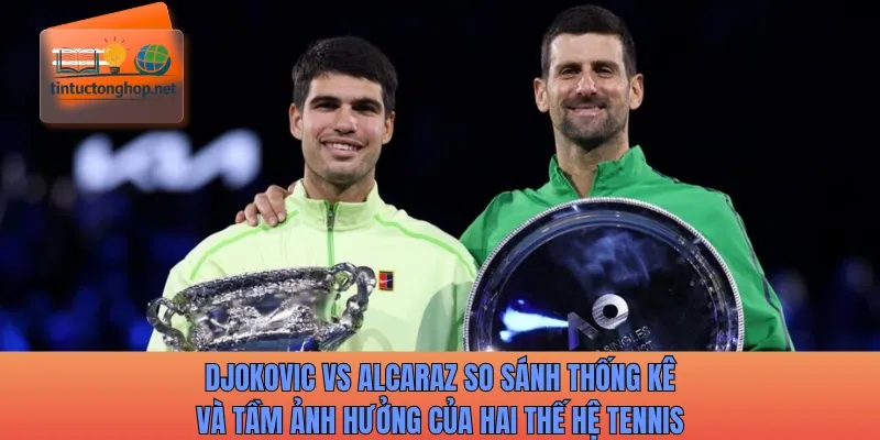 Djokovic vs Alcaraz so sánh thống kê và tầm ảnh hưởng của hai thế hệ tennis