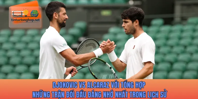 Djokovic vs Alcaraz với tổng hợp những trận đối đầu đáng nhớ nhất trong lịch sử