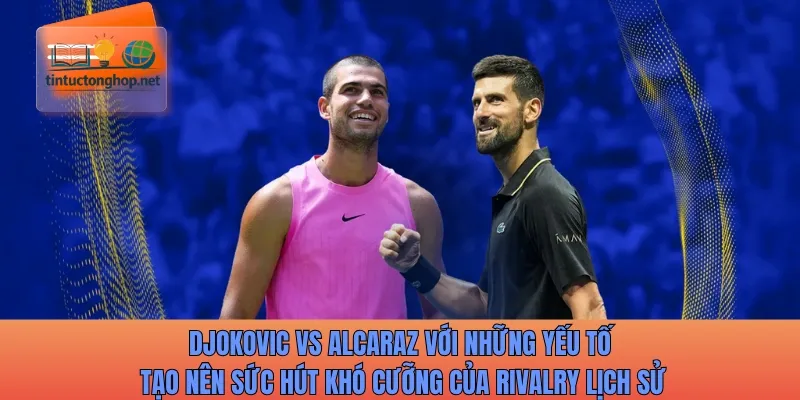 Djokovic vs Alcaraz với những yếu tố tạo nên sức hút khó cưỡng