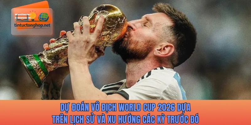 Dự đoán vô địch World Cup 2026 dựa trên lịch sử và xu hướng các kỳ trước đó