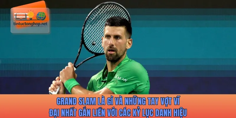 Grand Slam là gì và những tay vợt vĩ đại nhất gắn liền với các kỷ lục danh hiệu
