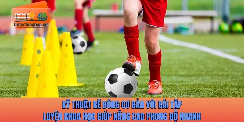 Kỹ thuật rê bóng cơ bản với bài tập luyện khoa học giúp nâng cao phong độ
