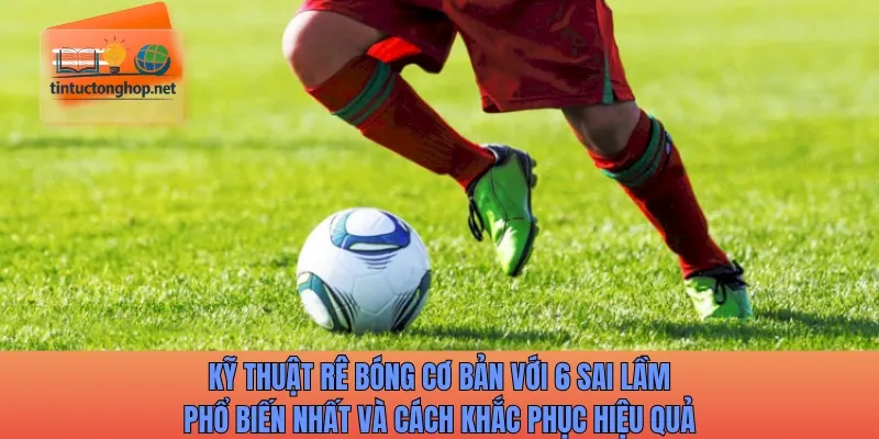 Kỹ thuật rê bóng cơ bản với 6 sai lầm phổ biến nhất và cách khắc phục hiệu quả