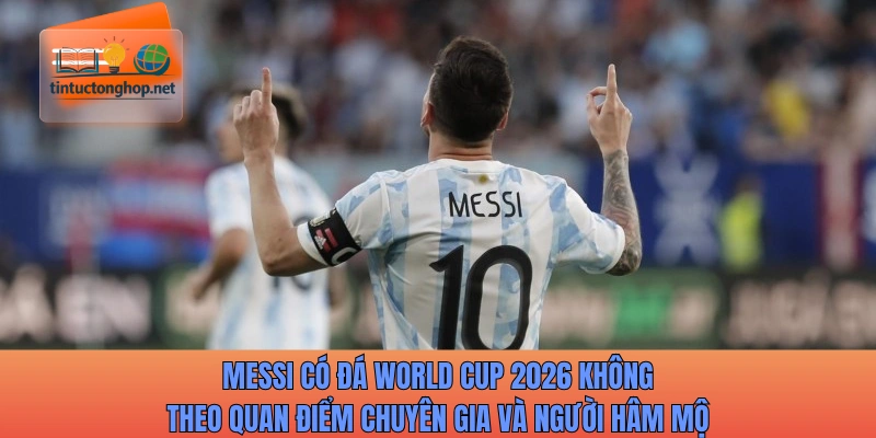 Messi có đá World Cup 2026 không theo quan điểm chuyên gia và người hâm mộ