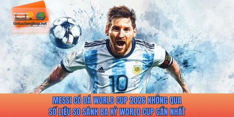 Messi có đá World Cup 2026 không qua số liệu so sánh ba kỳ World Cup gần nhất