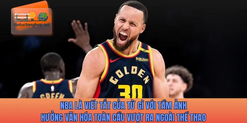 NBA là viết tắt của từ gì với tầm ảnh hưởng văn hóa toàn cầu vượt ra ngoài thể thao