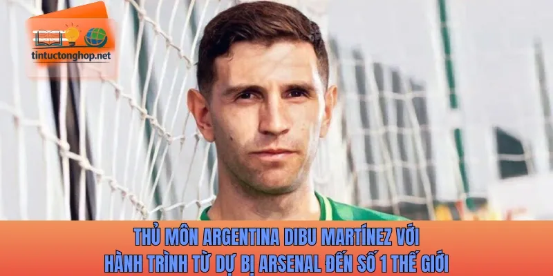 Thủ môn Argentina Dibu Martínez với hành trình từ dự bị Arsenal đến số 1 thế giới