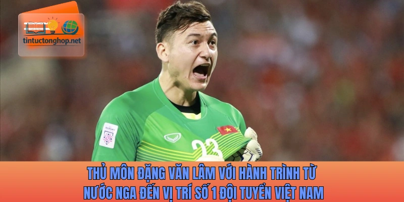Thủ môn Đặng Văn Lâm với hành trình từ nước Nga đến vị trí số 1