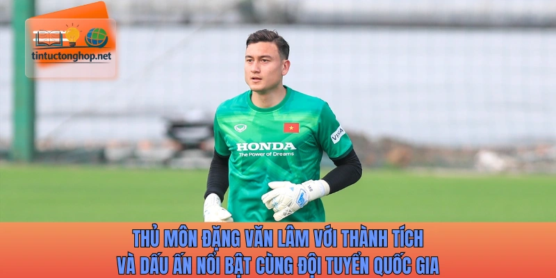 Thủ môn Đặng Văn Lâm với thành tích và dấu ấn nổi bật cùng đội tuyển quốc gia