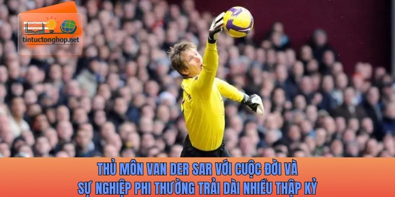 Thủ môn Van der Sar với cuộc đời và sự nghiệp phi thường trải dài nhiều thập kỷ