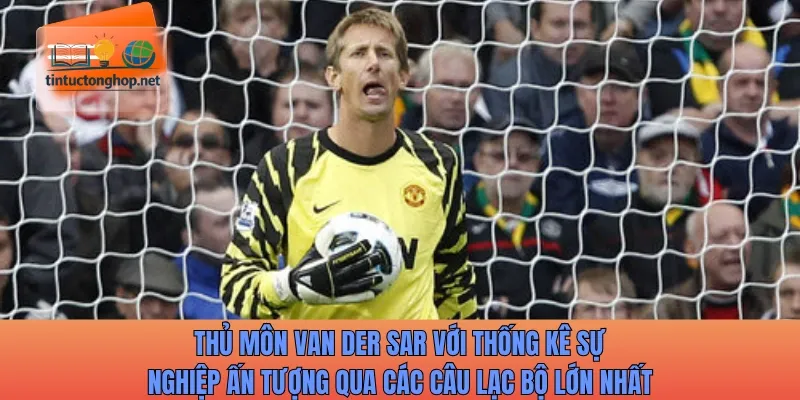 Thủ môn Van der Sar với thống kê sự nghiệp ấn tượng qua các câu lạc bộ lớn nhất