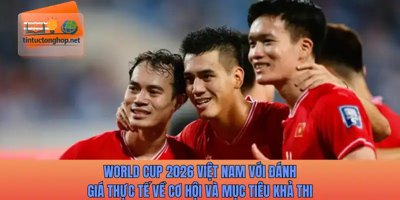 World Cup 2026 Việt Nam với đánh giá thực tế về cơ hội và mục tiêu khả thi